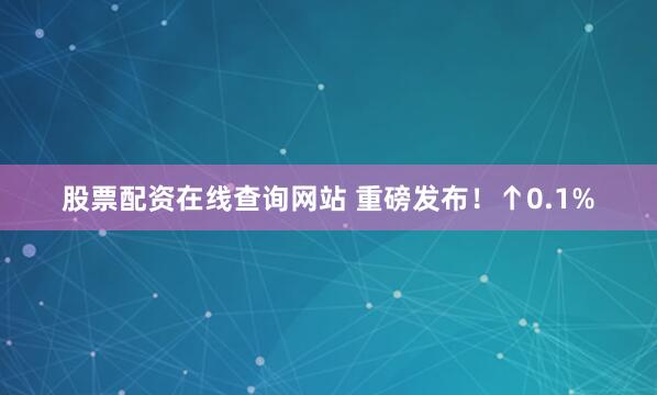 股票配资在线查询网站 重磅发布！↑0.1%