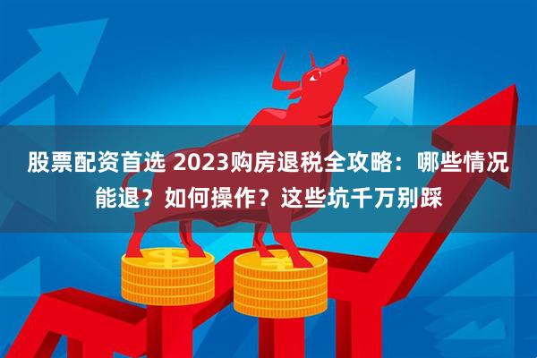 股票配资首选 2023购房退税全攻略：哪些情况能退？如何操作？这些坑千万别踩