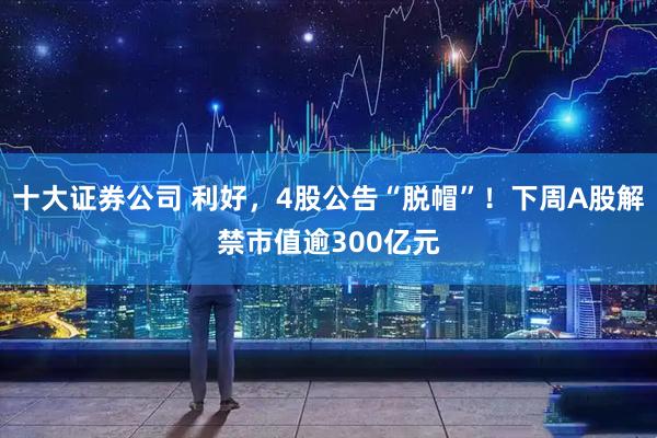十大证券公司 利好，4股公告“脱帽”！下周A股解禁市值逾300亿元