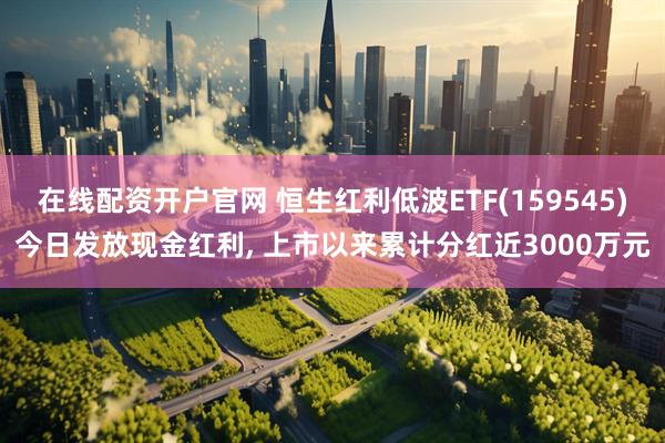 在线配资开户官网 恒生红利低波ETF(159545)今日发放现金红利, 上市以来累计分红近3000万元