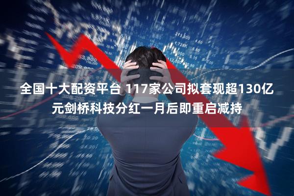 全国十大配资平台 117家公司拟套现超130亿元剑桥科技分红一月后即重启减持