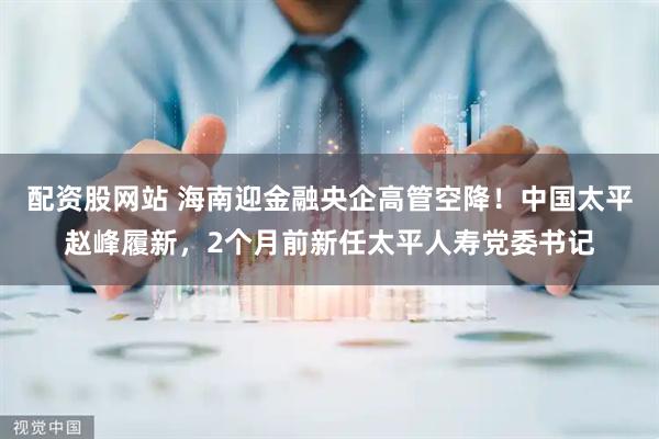 配资股网站 海南迎金融央企高管空降！中国太平赵峰履新，2个月前新任太平人寿党委书记
