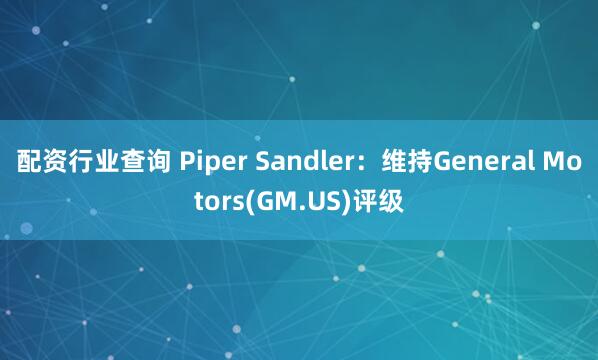 配资行业查询 Piper Sandler：维持General Motors(GM.US)评级