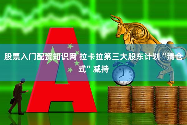 股票入门配资知识网 拉卡拉第三大股东计划“清仓式”减持