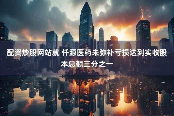 配资炒股网站就 仟源医药未弥补亏损达到实收股本总额三分之一