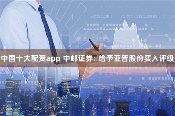 中国十大配资app 中邮证券: 给予亚普股份买入评级