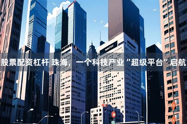 股票配资杠杆 珠海，一个科技产业“超级平台”启航