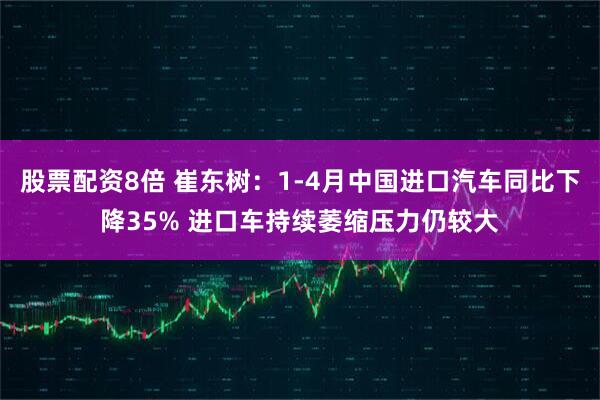 股票配资8倍 崔东树：1-4月中国进口汽车同比下降35% 进口车持续萎缩压力仍较大