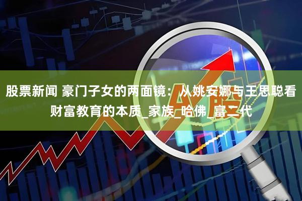 股票新闻 豪门子女的两面镜：从姚安娜与王思聪看财富教育的本质_家族_哈佛_富二代