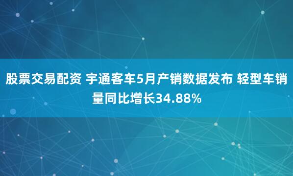 股票交易配资 宇通客车5月产销数据发布 轻型车销量同比增长34.88%