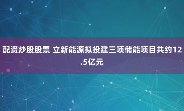 配资炒股股票 立新能源拟投建三项储能项目共约12.5亿元