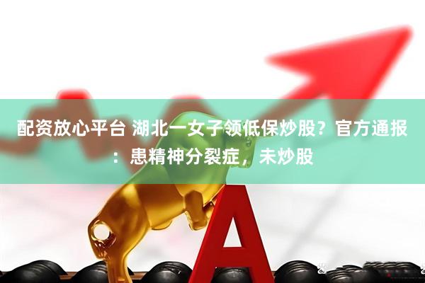 配资放心平台 湖北一女子领低保炒股？官方通报：患精神分裂症，未炒股