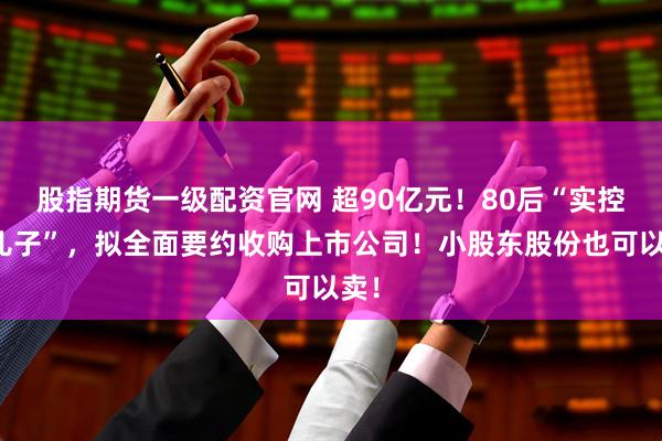 股指期货一级配资官网 超90亿元！80后“实控人儿子”，拟全面要约收购上市公司！小股东股份也可以卖！