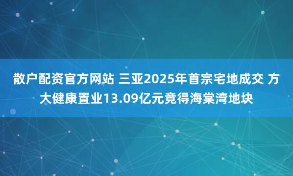散户配资官方网站 三亚2025年首宗宅地成交 方大健康置业13.09亿元竞得海棠湾地块