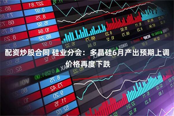 配资炒股合同 硅业分会：多晶硅6月产出预期上调 价格再度下跌
