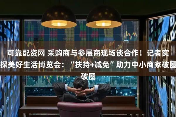 可靠配资网 采购商与参展商现场谈合作！记者实探美好生活博览会：“扶持+减免”助力中小商家破圈