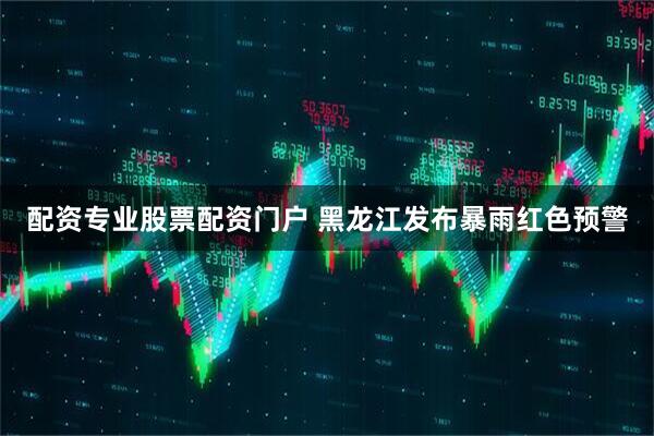 配资专业股票配资门户 黑龙江发布暴雨红色预警