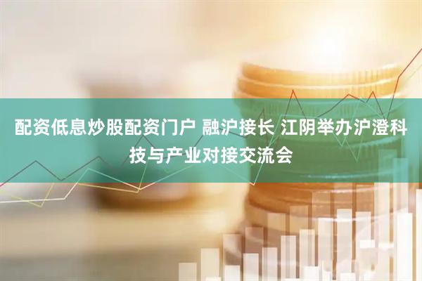 配资低息炒股配资门户 融沪接长 江阴举办沪澄科技与产业对接交流会