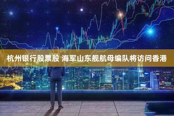 杭州银行股票股 海军山东舰航母编队将访问香港