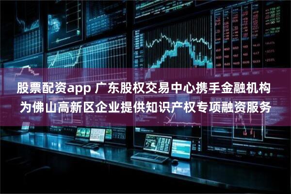 股票配资app 广东股权交易中心携手金融机构 为佛山高新区企业提供知识产权专项融资服务