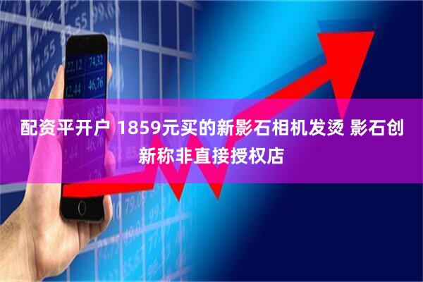 配资平开户 1859元买的新影石相机发烫 影石创新称非直接授权店