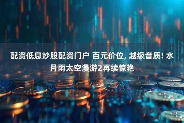 配资低息炒股配资门户 百元价位, 越级音质! 水月雨太空漫游2再续惊艳