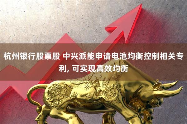 杭州银行股票股 中兴派能申请电池均衡控制相关专利, 可实现高效均衡