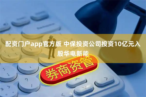 配资门户app官方版 中保投资公司投资10亿元入股华电新能