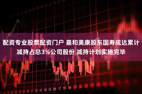 配资专业股票配资门户 嘉和美康股东国寿成达累计减持占总3%公司股份 减持计划实施完毕