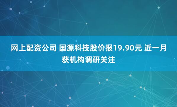 网上配资公司 国源科技股价报19.90元 近一月获机构调研关注
