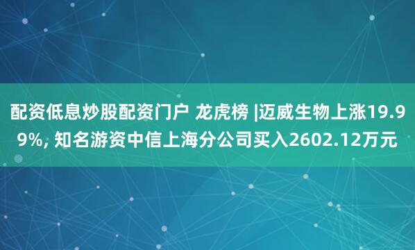 配资低息炒股配资门户 龙虎榜 |迈威生物上涨19.99%, 知名游资中信上海分公司买入2602.12万元