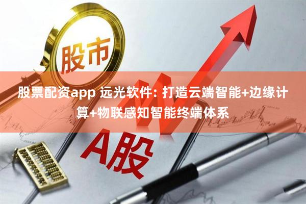 股票配资app 远光软件: 打造云端智能+边缘计算+物联感知智能终端体系