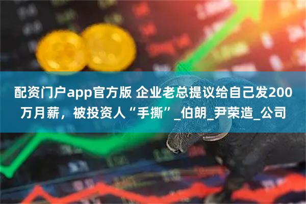 配资门户app官方版 企业老总提议给自己发200万月薪，被投资人“手撕”_伯朗_尹荣造_公司