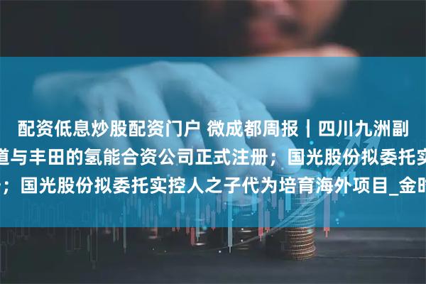 配资低息炒股配资门户 微成都周报｜四川九洲副总经理兼董秘辞职；蜀道与丰田的氢能合资公司正式注册；国光股份拟委托实控人之子代为培育海外项目_金时_科技