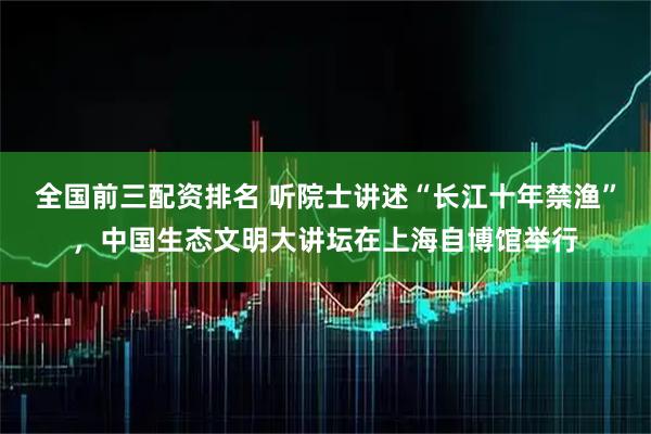 全国前三配资排名 听院士讲述“长江十年禁渔”，中国生态文明大讲坛在上海自博馆举行
