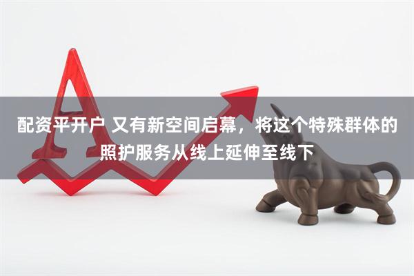配资平开户 又有新空间启幕，将这个特殊群体的照护服务从线上延伸至线下