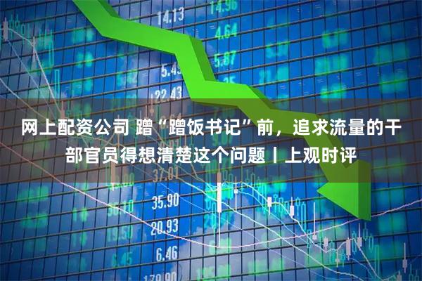 网上配资公司 蹭“蹭饭书记”前，追求流量的干部官员得想清楚这个问题丨上观时评