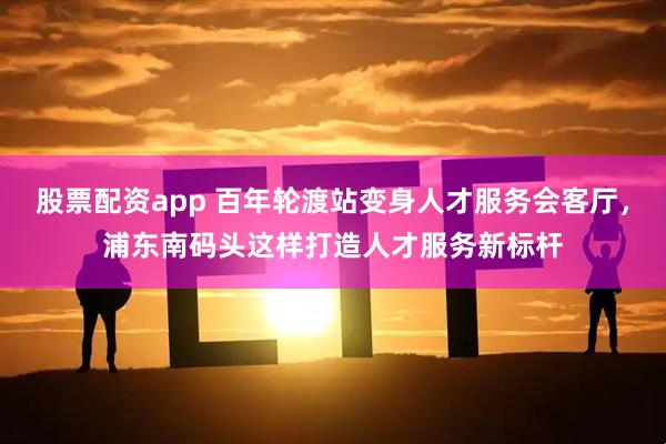 股票配资app 百年轮渡站变身人才服务会客厅，浦东南码头这样打造人才服务新标杆