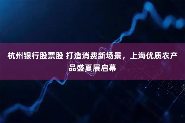 杭州银行股票股 打造消费新场景，上海优质农产品盛夏展启幕