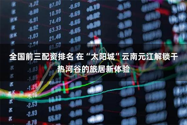 全国前三配资排名 在“太阳城”云南元江解锁干热河谷的旅居新体验