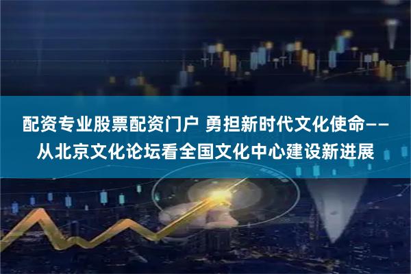 配资专业股票配资门户 勇担新时代文化使命——从北京文化论坛看全国文化中心建设新进展