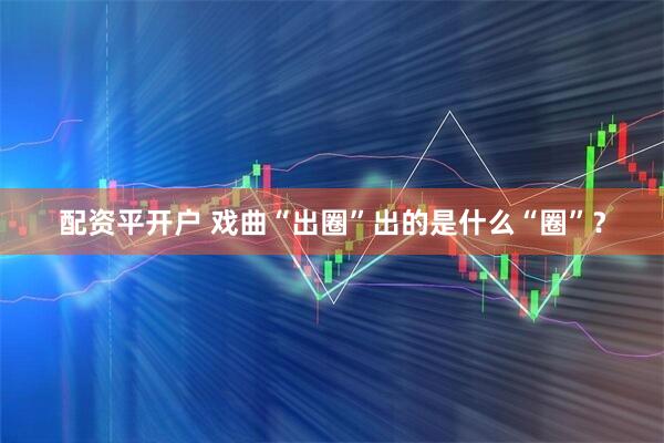 配资平开户 戏曲“出圈”出的是什么“圈”？